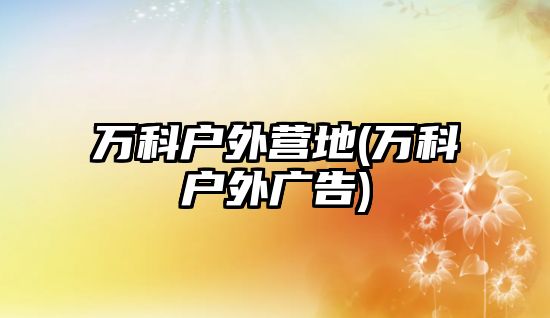 萬(wàn)科戶外營(yíng)地(萬(wàn)科戶外廣告)