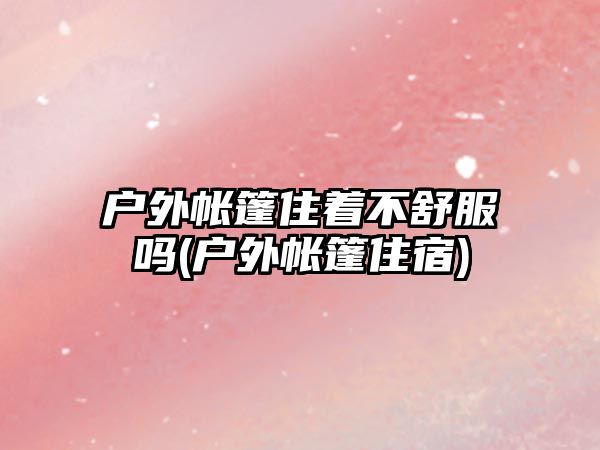 戶外帳篷住著不舒服嗎(戶外帳篷住宿)